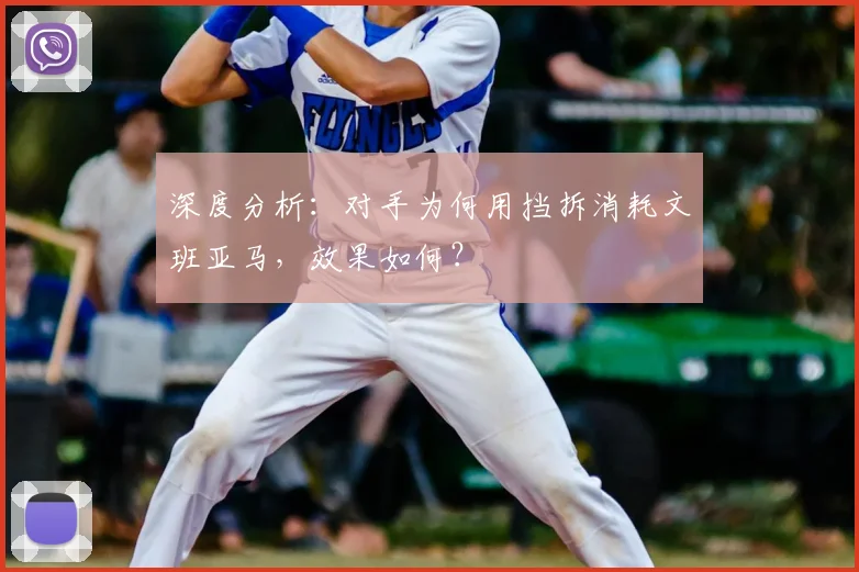 深度分析:对手为何用挡拆消耗文班亚马,效果如何?
