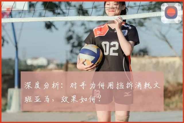 深度分析：对手为何用挡拆消耗文班亚马，效果如何？