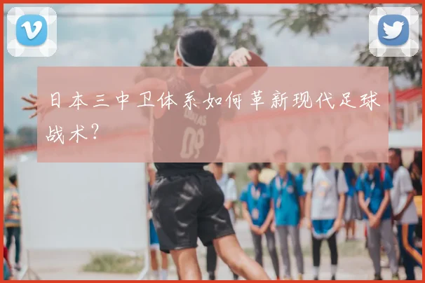 日本三中卫体系如何革新现代足球战术？